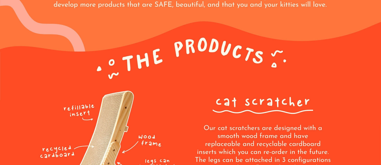 develop more products that are SAFE, beautiful, and that you and your kitties will love. The Products: Cat scratcher: refillable insert, wood frame, recycled cardboard, legs can be attached in 3 different configurations. Our cat scratchers are designed with a smooth wood frame and have replaceable and recyclable cardboard inserts which you can re-order in the future. The legs can be attached in 3 configurations.